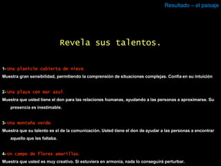 Resultado – el paisaje 1-  Una planicie cubierta de nieve . Muestra gran sensibilidad, permitiendo la comprensión de situaciones complejas. Confía en su intuición 2-  Una playa con mar azul . Muestra que usted tiene el don para las relaciones humanas, ayudando a las personas a aproximarse. Su presencia es inestimable.  3-  Una montaña verde . Muestra que su talento es el de la comunicación. Usted tiene el don de ayudar a las personas a encontrar aquello que les faltaba. 4-  Un campo de flores amarillas . Muestra que usted es muy creativo. Si estuviera en armonía, nada lo conseguirá perturbar. Revela sus talentos. 