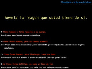 Resultado - la forma del alma 1-  Tiene tamaño y forma iguales a su cuerpo . Muestra que usted posee una gran autoestima. 2-  Tiene forma humana, pero su tamaño aumenta . Muestra un poco de insatisfación que, si es controlada,  puede impulsarlo a usted a buscar mejores resultados. 3-   Tiene forma humana, pero disminuyó, como una hada . Muestra que usted aún duda de sí mismo sin saber de cierto en que ha fallado. 4-  No tiene forma definida, es como un foco de luz . Muestra que usted no se compara con nadie y no está nada preocupado por eso. Revela la imagen que usted tiene de si. 