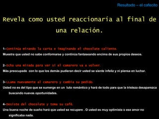Resultado – el cafecito 1-  Continúa mirando la carta e imaginando el chocolate caliente . Muestra que usted no sabe conformarse y continúa fantaseando encima de sus propios deseos. 2-  Echa una mirada para ver si el camarero va a volver . Más preocupado  con lo que los demás pudieran decir usted se siente infeliz y ni piensa en luchar. 3-  LLama nuevamente al camarero y cambia su pedido . Usted no es del tipo que se sumerge en un  luto romántico y hará de todo para que la tristeza desaparezca buscando nuevas oportunidades. 4-  Desiste del chocolate y toma su café . Una buena noche de sueño hará que usted se recupere . O usted es muy optimista o ese amor no significaba nada. Revela como usted reaccionaría al final de una relación. 