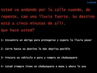 La lluvia 1- Encuentra un abrigo para protegerse y espera la lluvia pasar  2- Corre hasta su destino lo más deprisa posible  3- Procura un vehículo o para y compra un chubasquero 4- Usted siempre tiene un chubasquero a mano y ahora lo usa Usted va andando por la calle cuando, de repente, cae una lluvia fuerte. Su destino está a cinco minutos de allí. Que hace usted?  