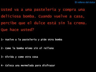 El relleno del dulce 1- Vuelve a la pastelería y pide otra bomba 2- Come la bomba mismo sin el relleno 3- Olvida y come otra cosa 4- Coloca una mermelada para disfrazar Usted va a una pastelería y compra una deliciosa bomba. Cuando vuelve a casa, percibe que el dulce está sin la crema. Que hace usted? 
