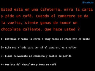 El cafecito  1- Continúa mirando la carta e imaginando el chocolate caliente 2- Echa una mirada para ver si el camarero va a volver 3- LLama nuevamente al camarero y cambia su pedido 4- Desiste del chocolate y toma su café Usted está en una cafetería, mira la carta y pide un café. Cuando el camarero se da la vuelta, siente ganas de tomar un chocolate caliente. Que hace usted ? 