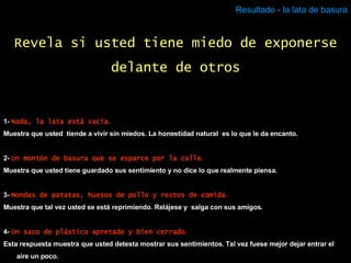 Resultado - la lata de basura 1-  Nada, la lata está vacía . Muestra que usted  tiende a vivir sin miedos. La honestidad natural  es lo que le da encanto. 2-  Un montón de basura que se esparce por la calle . Muestra que usted tiene guardado sus sentimiento y no dice lo que realmente piensa. 3-  Mondas de patatas, huesos de pollo y restos de comida . Muestra que tal vez usted se está reprimiendo. Relájese y  salga con sus amigos. 4-  Un saco de plástico apretado y bien cerrado . Esta respuesta muestra que usted detesta mostrar sus sentimientos. Tal vez fuese mejor dejar entrar el aire un poco. Revela si usted tiene miedo de exponerse delante de otros 
