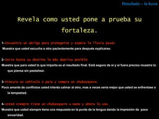 Resultado – la lluvia 1-  Encuentra un abrigo para protegerse y espera la lluvia pasar . Muestra que usted escucha a otro pacientemente para después explicarse.  2-  Corre hasta su destino lo más deprisa posible . Muestra que para usted lo que importa es el resultado final. Está seguro de sí y si fuera preciso muestra lo que piensa sin pestañear.  3-  Procura un vehículo o para y compra un chubasquero . Poco amante de conflictos usted intenta calmar al otro, mas a veces sería mejor que usted se enfrentase a la tempestad. 4-  Usted siempre tiene un chubasquero a mano y ahora lo usa . Muestra que usted siempre tiene una respuesta en la punta de la lengua dando la impresión de  poca sinceridad. Revela como usted pone a prueba su fortaleza. 