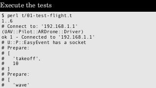 Execute the tests
$ perl t/01-test-flight.t
1..6
# Connect to: '192.168.1.1'
(UAV::Pilot::ARDrone::Driver)
ok 1 - Connecte...