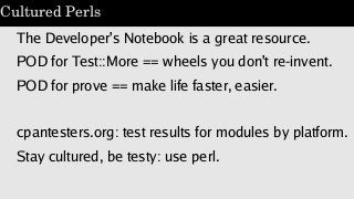 Cultured Perls
The Developer's Notebook is a great resource.
POD for Test::More == wheels you don't re-invent.
POD for pro...