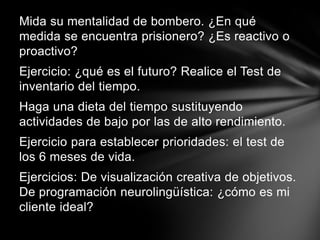 Mida su mentalidad de bombero. ¿En qué medida se encuentra prisionero? ¿Es reactivo o proactivo?Ejercicio: ¿qué es el futuro? Realice el Test de inventario del tiempo.Haga una dieta del tiempo sustituyendo actividades de bajo por las de alto rendimiento.Ejercicio para establecer prioridades: el test de los 6 meses de vida.Ejercicios: De visualización creativa de objetivos. De programación neurolingüística: ¿cómo es mi cliente ideal?