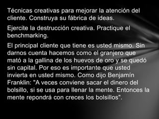 Técnicas creativas para mejorar la atención del cliente. Construya su fábrica de ideas.Ejercite la destrucción creativa. Practique el benchmarking.El principal cliente que tiene es usted mismo. Sin darnos cuenta hacemos como el granjero que mató a la gallina de los huevos de oro y se quedó sin capital. Por eso es importante que usted invierta en usted mismo. Como dijo Benjamín Franklin: "A veces conviene sacar el dinero del bolsillo, si se usa para llenar la mente. Entonces la mente repondrá con creces los bolsillos".