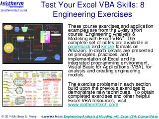 (isothermtech.com)

Test Your Excel VBA Skills: 8
Engineering Exercises
These course exercises and application
examples are from the 2-day short
course “Engineering Analysis &
Modeling with Excel-VBA”. The
complete set of notes are available in
paperback and kindle formats on
Amazon. In-depth details are presented
on principles, practices, and
implementation of Excel and its
integrated programming environment,
Visual Basic for Applications (VBA), for
analysis and creating engineering
models.
The exercise problems in each section
build upon the previous exercises to
demonstrate new techniques. To obtain
completed exercises and other helpful
Excel-VBA resources, visit:
www.isothermtech.com

© 2014 Matthew E. Moran

excerpts from: Engineering Analysis & Modeling with Excel-VBA: Course Notes

 