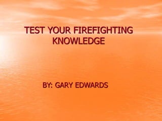 TEST YOUR FIREFIGHTING
KNOWLEDGE
BY: GARY EDWARDS
 