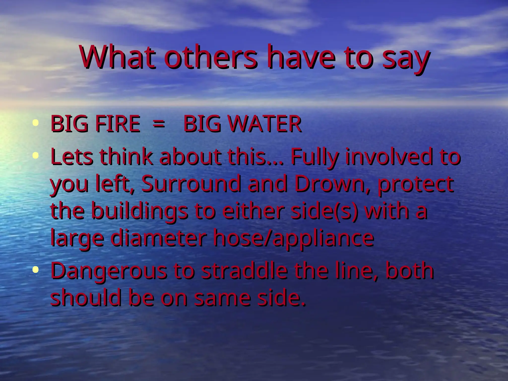 What others have to say
What others have to say
• BIG FIRE = BIG WATER
BIG FIRE = BIG WATER
• Lets think about this... Fully involved to
Lets think about this... Fully involved to
you left, Surround and Drown, protect
you left, Surround and Drown, protect
the buildings to either side(s) with a
the buildings to either side(s) with a
large diameter hose/appliance
large diameter hose/appliance
• Dangerous to straddle the line, both
Dangerous to straddle the line, both
should be on same side.
should be on same side.
 