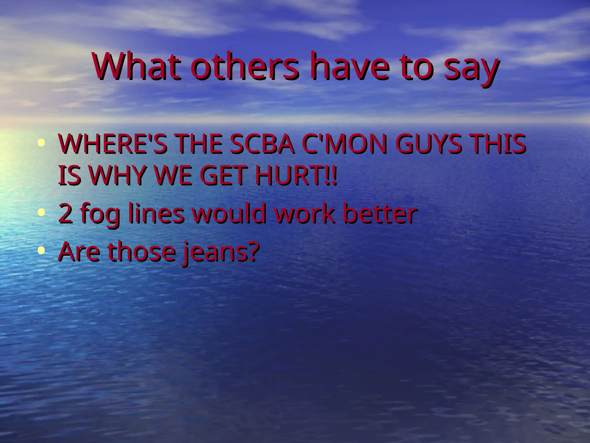 What others have to say
What others have to say
• WHERE'S THE SCBA C'MON GUYS THIS
WHERE'S THE SCBA C'MON GUYS THIS
IS WHY WE GET HURT!!
IS WHY WE GET HURT!!
• 2 fog lines would work better
2 fog lines would work better
• Are those jeans?
Are those jeans?
 