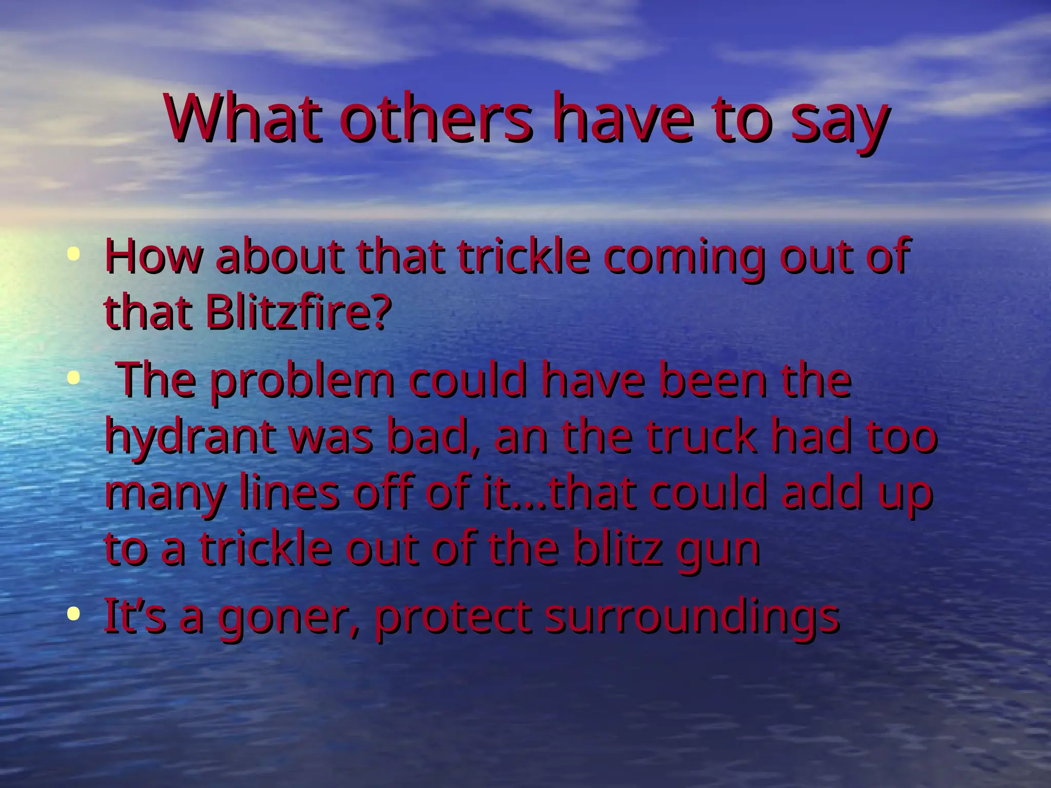 What others have to say
What others have to say
• How about that trickle coming out of
How about that trickle coming out of
that Blitzfire?
that Blitzfire?
• The problem could have been the
The problem could have been the
hydrant was bad, an the truck had too
hydrant was bad, an the truck had too
many lines off of it...that could add up
many lines off of it...that could add up
to a trickle out of the blitz gun
to a trickle out of the blitz gun
• It’s a goner, protect surroundings
It’s a goner, protect surroundings
 