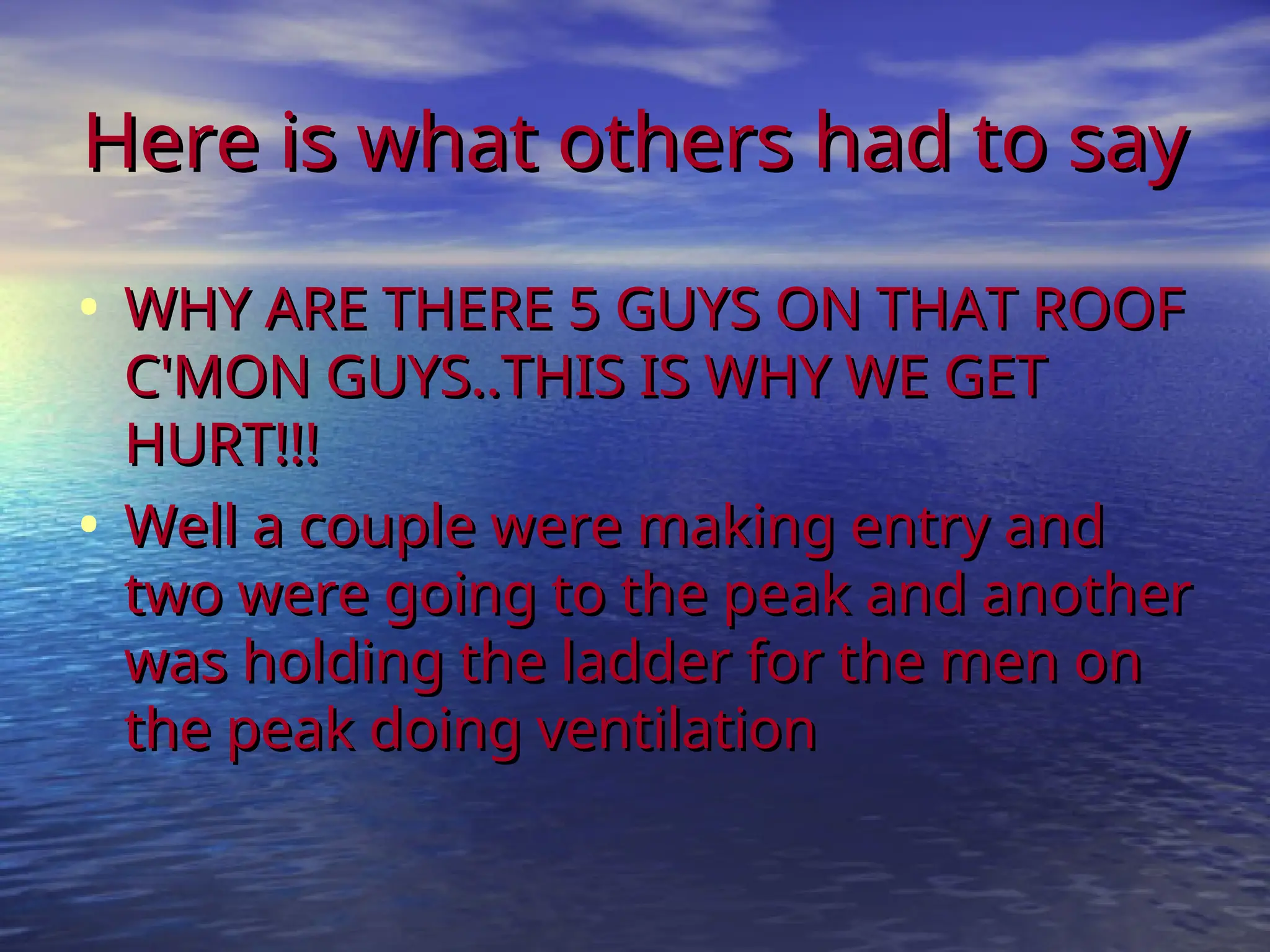 Here is what others had to say
Here is what others had to say
• WHY ARE THERE 5 GUYS ON THAT ROOF
WHY ARE THERE 5 GUYS ON THAT ROOF
C'MON GUYS..THIS IS WHY WE GET
C'MON GUYS..THIS IS WHY WE GET
HURT!!!
HURT!!!
• Well a couple were making entry and
Well a couple were making entry and
two were going to the peak and another
two were going to the peak and another
was holding the ladder for the men on
was holding the ladder for the men on
the peak doing ventilation
the peak doing ventilation
 