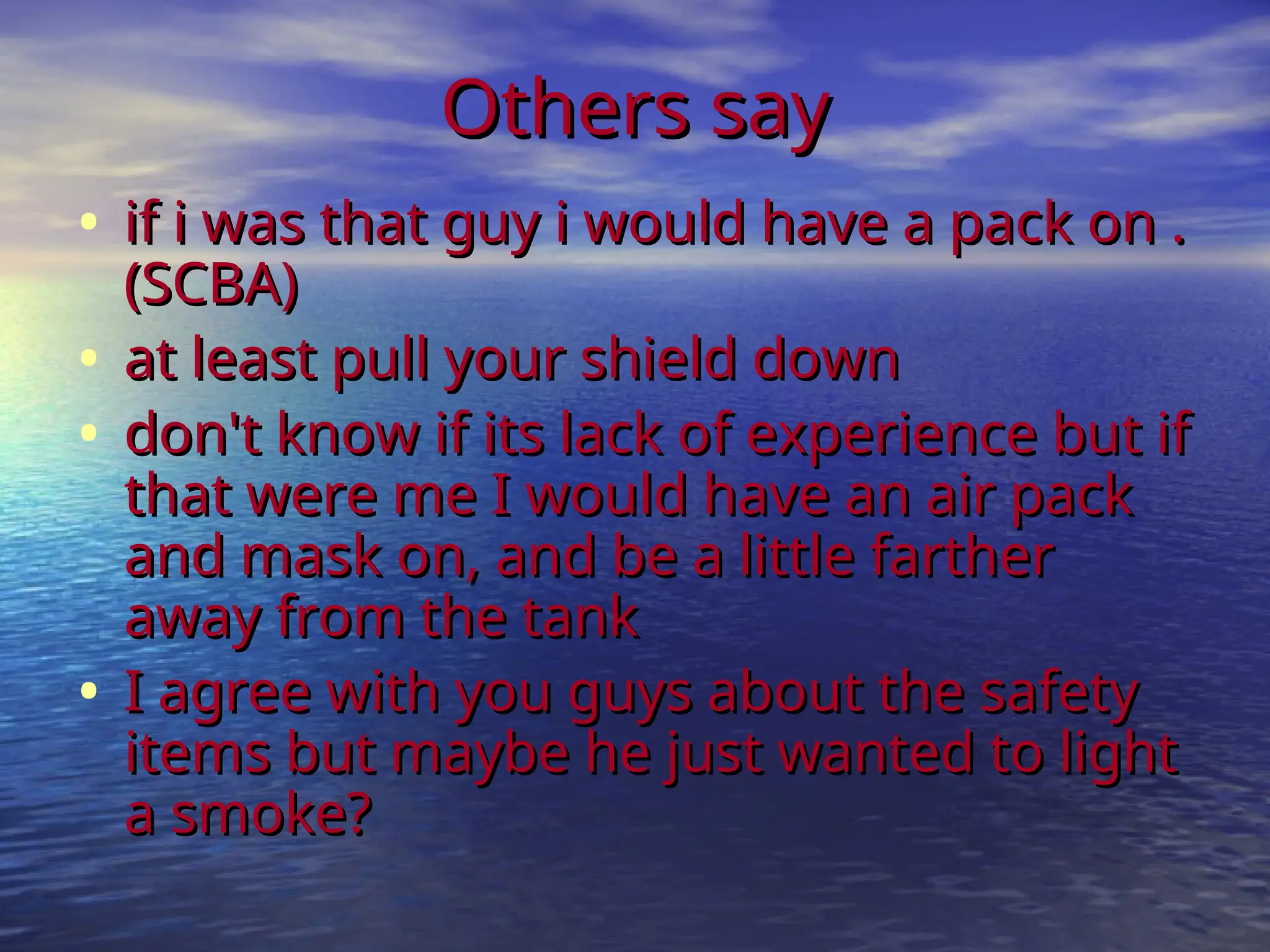 Others say
Others say
• if i was that guy i would have a pack on .
if i was that guy i would have a pack on .
(SCBA)
(SCBA)
• at least pull your shield down
at least pull your shield down
• don't know if its lack of experience but if
don't know if its lack of experience but if
that were me I would have an air pack
that were me I would have an air pack
and mask on, and be a little farther
and mask on, and be a little farther
away from the tank
away from the tank
• I agree with you guys about the safety
I agree with you guys about the safety
items but maybe he just wanted to light
items but maybe he just wanted to light
a smoke?
a smoke?
 