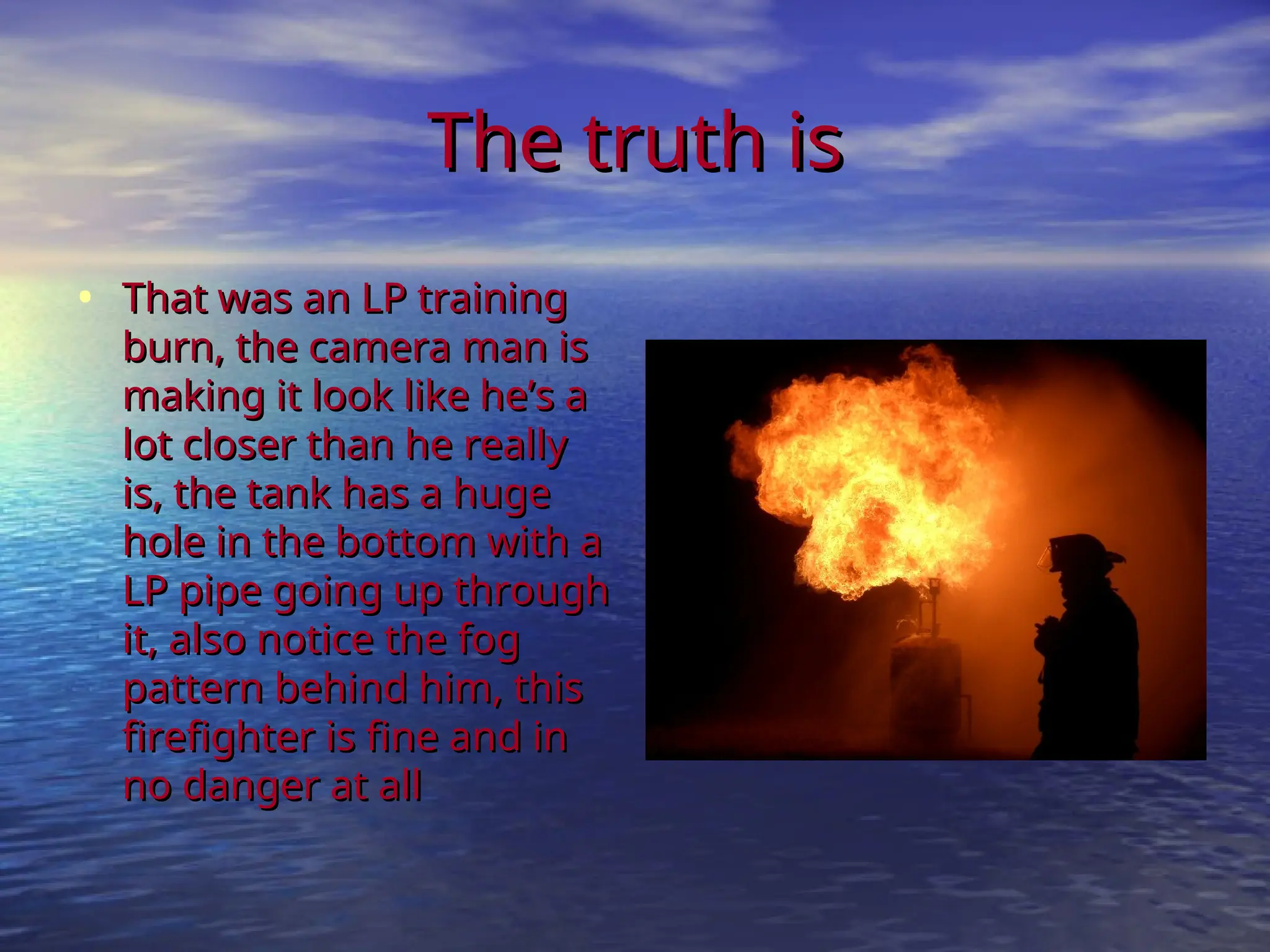 The truth is
The truth is
• That was an LP training
That was an LP training
burn, the camera man is
burn, the camera man is
making it look like he’s a
making it look like he’s a
lot closer than he really
lot closer than he really
is, the tank has a huge
is, the tank has a huge
hole in the bottom with a
hole in the bottom with a
LP pipe going up through
LP pipe going up through
it, also notice the fog
it, also notice the fog
pattern behind him, this
pattern behind him, this
firefighter is fine and in
firefighter is fine and in
no danger at all
no danger at all
 