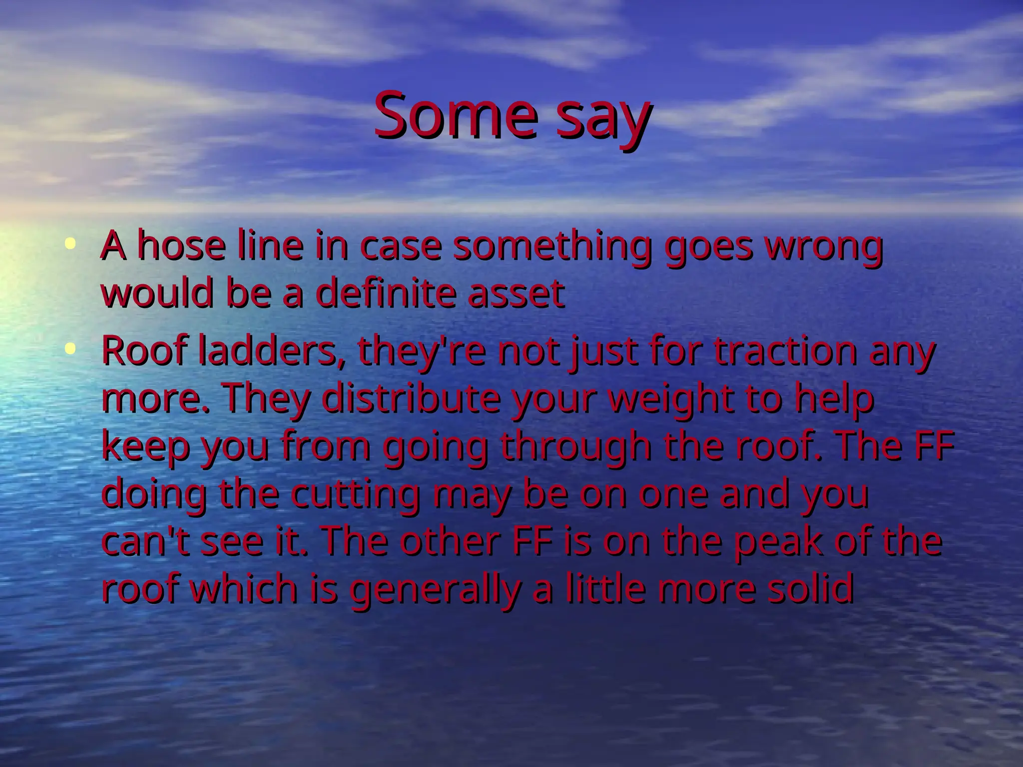 Some say
Some say
• A hose line in case something goes wrong
A hose line in case something goes wrong
would be a definite asset
would be a definite asset
• Roof ladders, they're not just for traction any
Roof ladders, they're not just for traction any
more. They distribute your weight to help
more. They distribute your weight to help
keep you from going through the roof. The FF
keep you from going through the roof. The FF
doing the cutting may be on one and you
doing the cutting may be on one and you
can't see it. The other FF is on the peak of the
can't see it. The other FF is on the peak of the
roof which is generally a little more solid
roof which is generally a little more solid
 