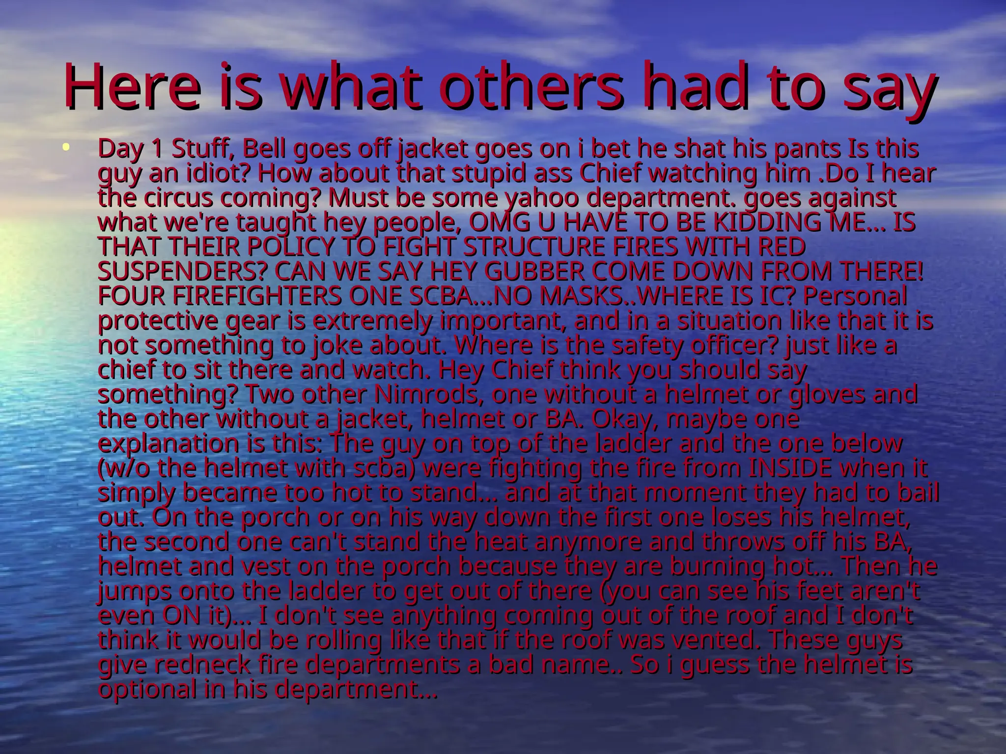 Here is what others had to say
Here is what others had to say
• Day 1 Stuff, Bell goes off jacket goes on i bet he shat his pants Is this
Day 1 Stuff, Bell goes off jacket goes on i bet he shat his pants Is this
guy an idiot? How about that stupid ass Chief watching him .Do I hear
guy an idiot? How about that stupid ass Chief watching him .Do I hear
the circus coming? Must be some yahoo department. goes against
the circus coming? Must be some yahoo department. goes against
what we're taught hey people, OMG U HAVE TO BE KIDDING ME... IS
what we're taught hey people, OMG U HAVE TO BE KIDDING ME... IS
THAT THEIR POLICY TO FIGHT STRUCTURE FIRES WITH RED
THAT THEIR POLICY TO FIGHT STRUCTURE FIRES WITH RED
SUSPENDERS? CAN WE SAY HEY GUBBER COME DOWN FROM THERE!
SUSPENDERS? CAN WE SAY HEY GUBBER COME DOWN FROM THERE!
FOUR FIREFIGHTERS ONE SCBA...NO MASKS..WHERE IS IC? Personal
FOUR FIREFIGHTERS ONE SCBA...NO MASKS..WHERE IS IC? Personal
protective gear is extremely important, and in a situation like that it is
protective gear is extremely important, and in a situation like that it is
not something to joke about. Where is the safety officer? just like a
not something to joke about. Where is the safety officer? just like a
chief to sit there and watch. Hey Chief think you should say
chief to sit there and watch. Hey Chief think you should say
something? Two other Nimrods, one without a helmet or gloves and
something? Two other Nimrods, one without a helmet or gloves and
the other without a jacket, helmet or BA. Okay, maybe one
the other without a jacket, helmet or BA. Okay, maybe one
explanation is this: The guy on top of the ladder and the one below
explanation is this: The guy on top of the ladder and the one below
(w/o the helmet with scba) were fighting the fire from INSIDE when it
(w/o the helmet with scba) were fighting the fire from INSIDE when it
simply became too hot to stand... and at that moment they had to bail
simply became too hot to stand... and at that moment they had to bail
out. On the porch or on his way down the first one loses his helmet,
out. On the porch or on his way down the first one loses his helmet,
the second one can't stand the heat anymore and throws off his BA,
the second one can't stand the heat anymore and throws off his BA,
helmet and vest on the porch because they are burning hot... Then he
helmet and vest on the porch because they are burning hot... Then he
jumps onto the ladder to get out of there (you can see his feet aren't
jumps onto the ladder to get out of there (you can see his feet aren't
even ON it)... I don't see anything coming out of the roof and I don't
even ON it)... I don't see anything coming out of the roof and I don't
think it would be rolling like that if the roof was vented. These guys
think it would be rolling like that if the roof was vented. These guys
give redneck fire departments a bad name.. So i guess the helmet is
give redneck fire departments a bad name.. So i guess the helmet is
optional in his department...
optional in his department...
 