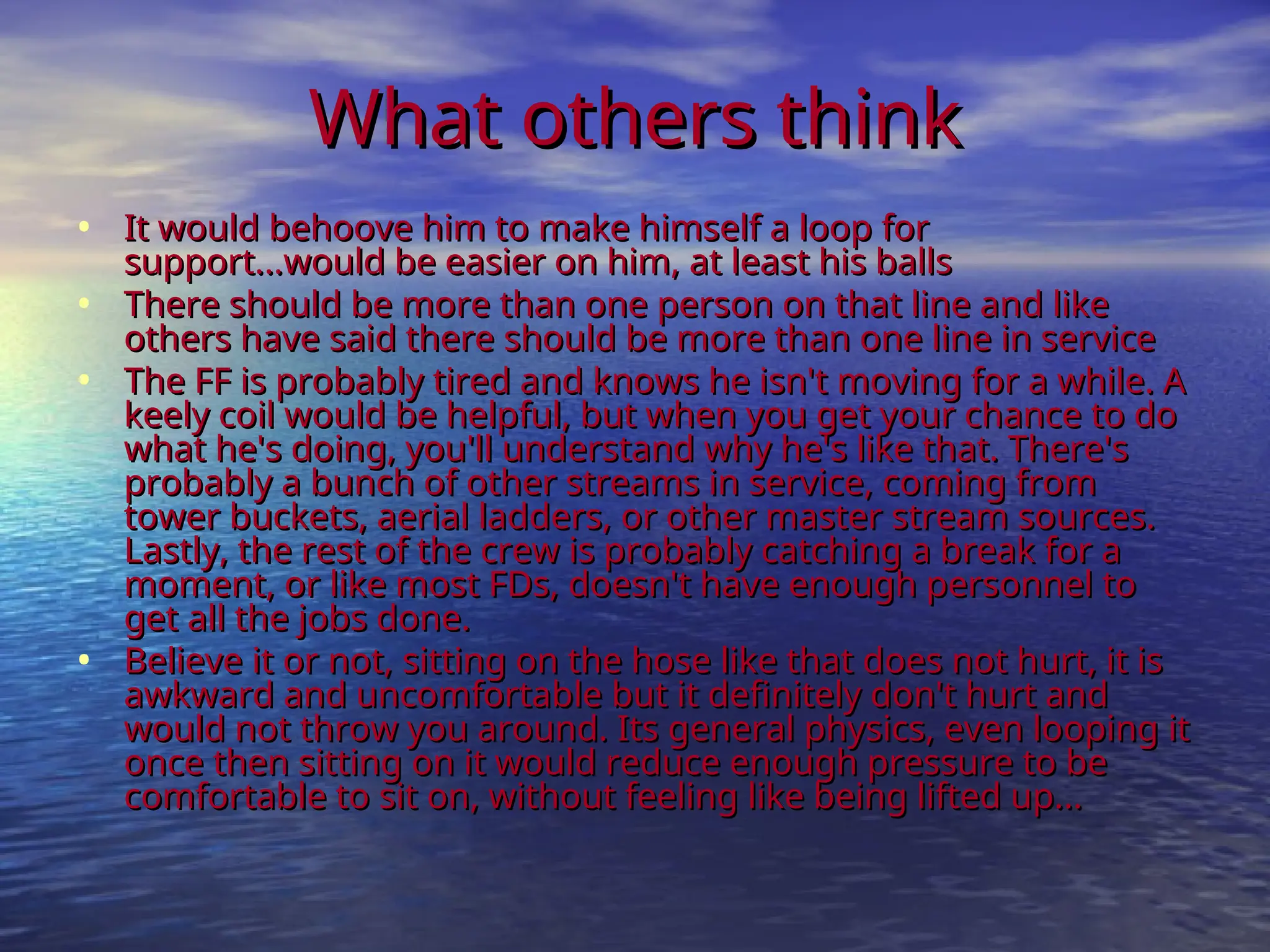 What others think
What others think
• It would behoove him to make himself a loop for
It would behoove him to make himself a loop for
support...would be easier on him, at least his balls
support...would be easier on him, at least his balls
• There should be more than one person on that line and like
There should be more than one person on that line and like
others have said there should be more than one line in service
others have said there should be more than one line in service
• The FF is probably tired and knows he isn't moving for a while. A
The FF is probably tired and knows he isn't moving for a while. A
keely coil would be helpful, but when you get your chance to do
keely coil would be helpful, but when you get your chance to do
what he's doing, you'll understand why he's like that. There's
what he's doing, you'll understand why he's like that. There's
probably a bunch of other streams in service, coming from
probably a bunch of other streams in service, coming from
tower buckets, aerial ladders, or other master stream sources.
tower buckets, aerial ladders, or other master stream sources.
Lastly, the rest of the crew is probably catching a break for a
Lastly, the rest of the crew is probably catching a break for a
moment, or like most FDs, doesn't have enough personnel to
moment, or like most FDs, doesn't have enough personnel to
get all the jobs done.
get all the jobs done.
• Believe it or not, sitting on the hose like that does not hurt, it is
Believe it or not, sitting on the hose like that does not hurt, it is
awkward and uncomfortable but it definitely don't hurt and
awkward and uncomfortable but it definitely don't hurt and
would not throw you around. Its general physics, even looping it
would not throw you around. Its general physics, even looping it
once then sitting on it would reduce enough pressure to be
once then sitting on it would reduce enough pressure to be
comfortable to sit on, without feeling like being lifted up...
comfortable to sit on, without feeling like being lifted up...
 