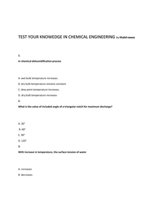 TEST YOUR KNOWEDGE IN CHEMICAL ENGINEERING by Khalid nawaz 
1. 
In chemical dehumidification process 
A. wet bulb temperature increases. 
B. dry bulb temperature remains constant. 
C. dew point temperature increases. 
D. dry bulb temperature increases 
2. 
What is the value of included angle of a triangular notch for maximum discharge? 
A. 30° 
B. 60° 
C. 90° 
D. 120° 
3. 
With increase in temperature, the surface tension of water 
A. increases 
B. decreases 
 