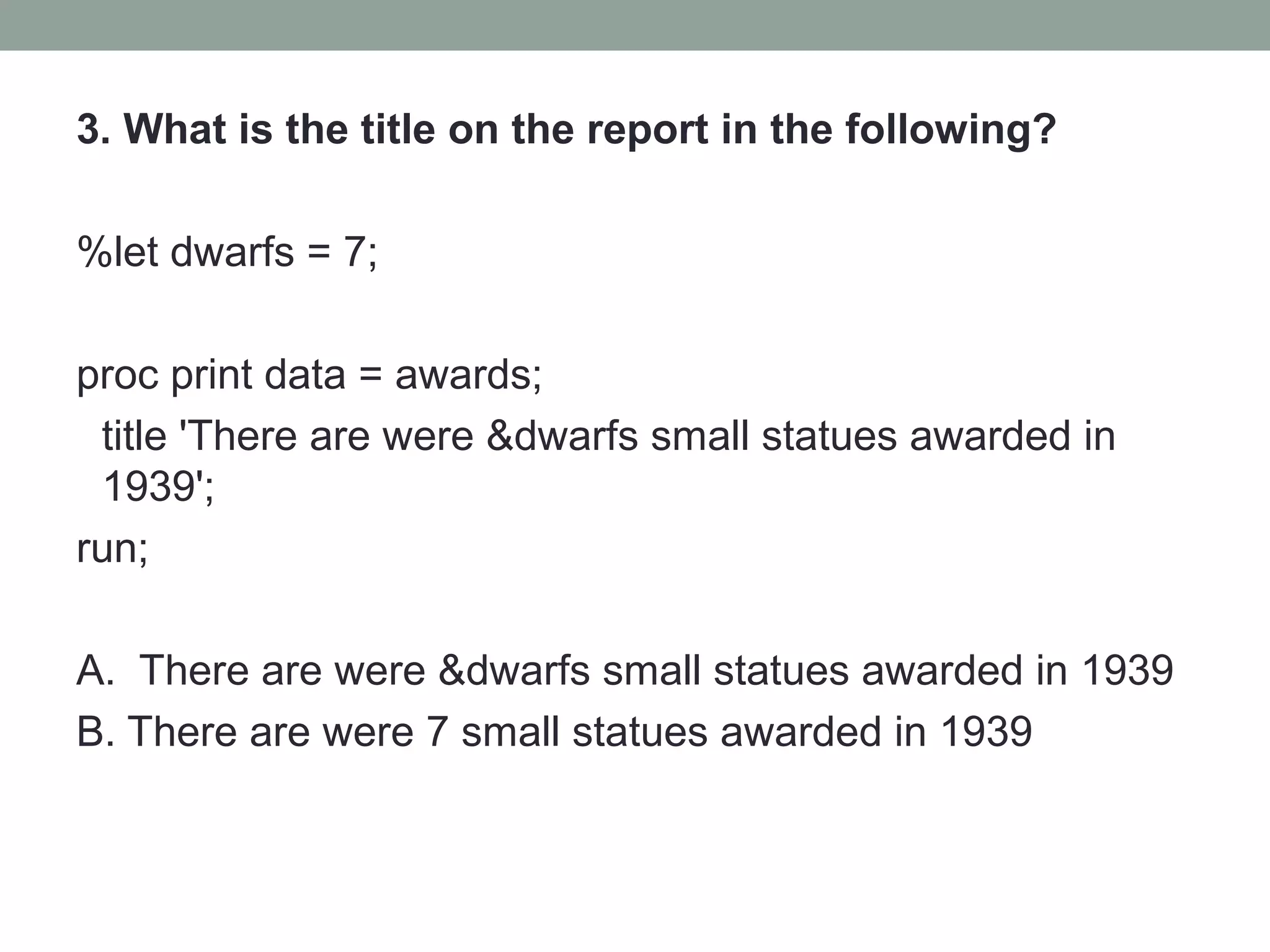3. What is the title on the report in the following?

%let dwarfs = 7;

proc print data = awards;
 title 'There are were &dwarfs small statues awarded in
 1939';
run;

A. There are were &dwarfs small statues awarded in 1939
B. There are were 7 small statues awarded in 1939
 