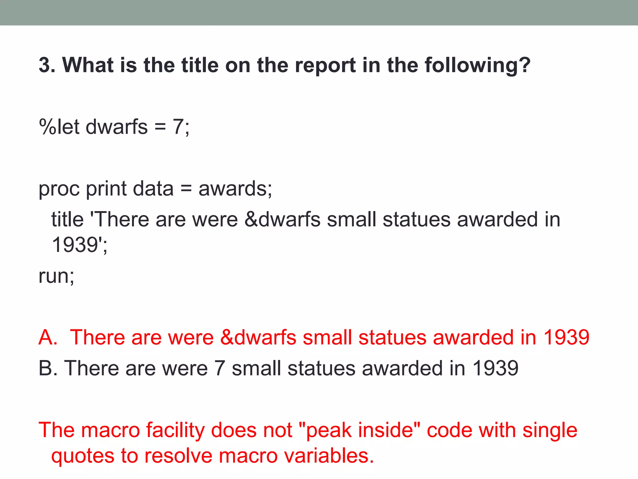 3. What is the title on the report in the following?

%let dwarfs = 7;

proc print data = awards;
 title 'There are were &dwarfs small statues awarded in
 1939';
run;

A. There are were &dwarfs small statues awarded in 1939
B. There are were 7 small statues awarded in 1939

The macro facility does not "peak inside" code with single
 quotes to resolve macro variables.
 