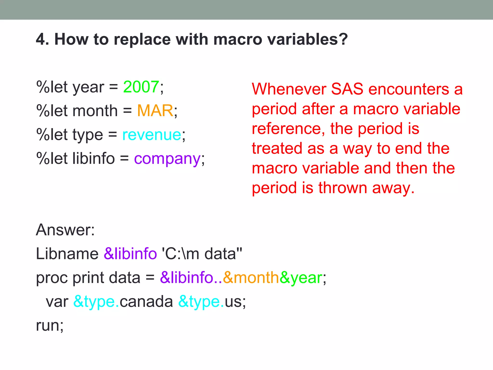 4. How to replace with macro variables?

%let year = 2007;            Whenever SAS encounters a
%let month = MAR;            period after a macro variable
%let type = revenue;         reference, the period is
                             treated as a way to end the
%let libinfo = company;
                             macro variable and then the
                             period is thrown away.

Answer:
Libname &libinfo 'C:m data''
proc print data = &libinfo..&month&year;
 var &type.canada &type.us;
run;
 