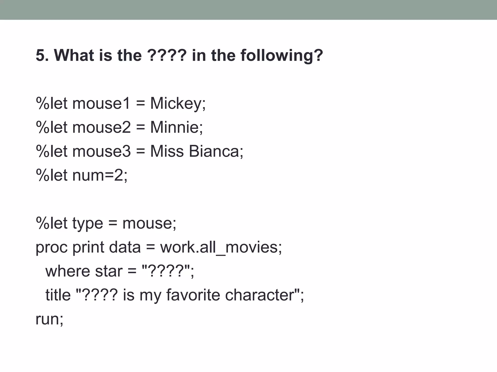 5. What is the ???? in the following?

%let mouse1 = Mickey;
%let mouse2 = Minnie;
%let mouse3 = Miss Bianca;
%let num=2;

%let type = mouse;
proc print data = work.all_movies;
 where star = "????";
 title "???? is my favorite character";
run;
 