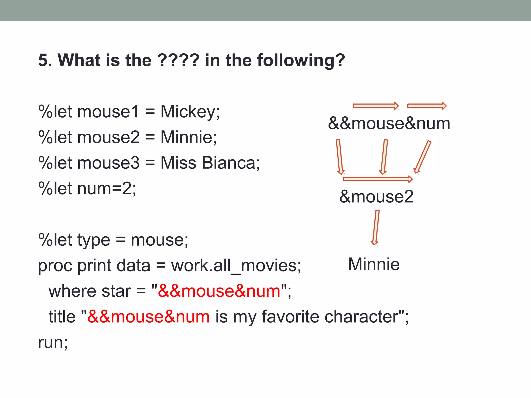 5. What is the ???? in the following?

%let mouse1 = Mickey;
                                   &&mouse&num
%let mouse2 = Minnie;
%let mouse3 = Miss Bianca;
%let num=2;                          &mouse2

%let type = mouse;
proc print data = work.all_movies;   Minnie
 where star = "&&mouse&num";
 title "&&mouse&num is my favorite character";
run;
 