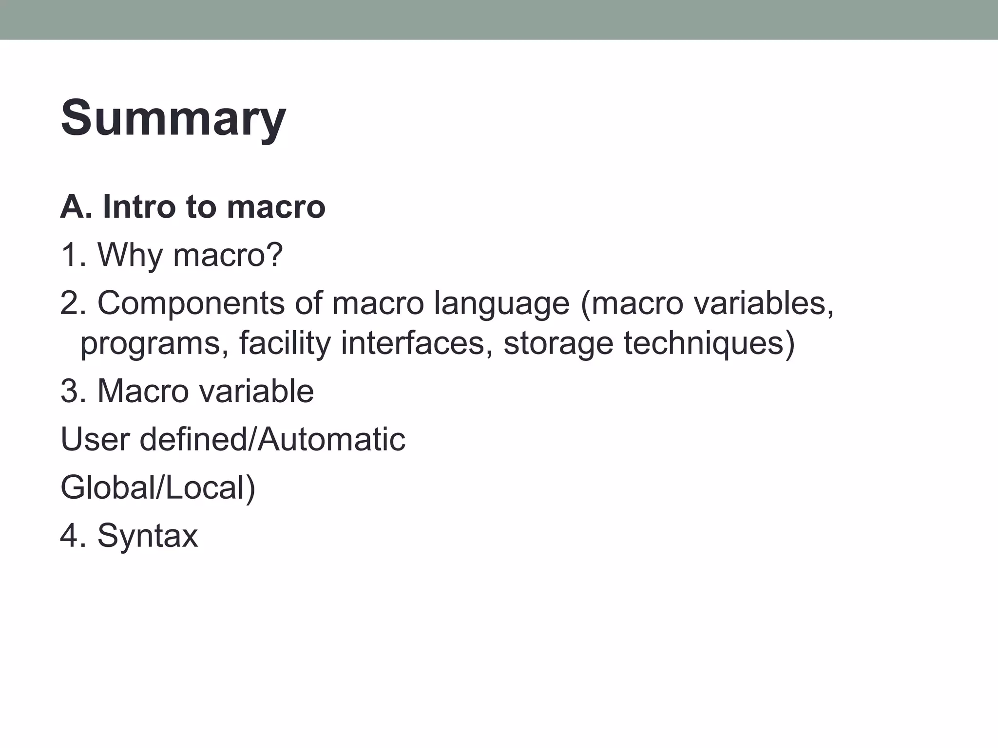 Summary
A. Intro to macro
1. Why macro?
2. Components of macro language (macro variables,
 programs, facility interfaces, storage techniques)
3. Macro variable
User defined/Automatic
Global/Local)
4. Syntax
 