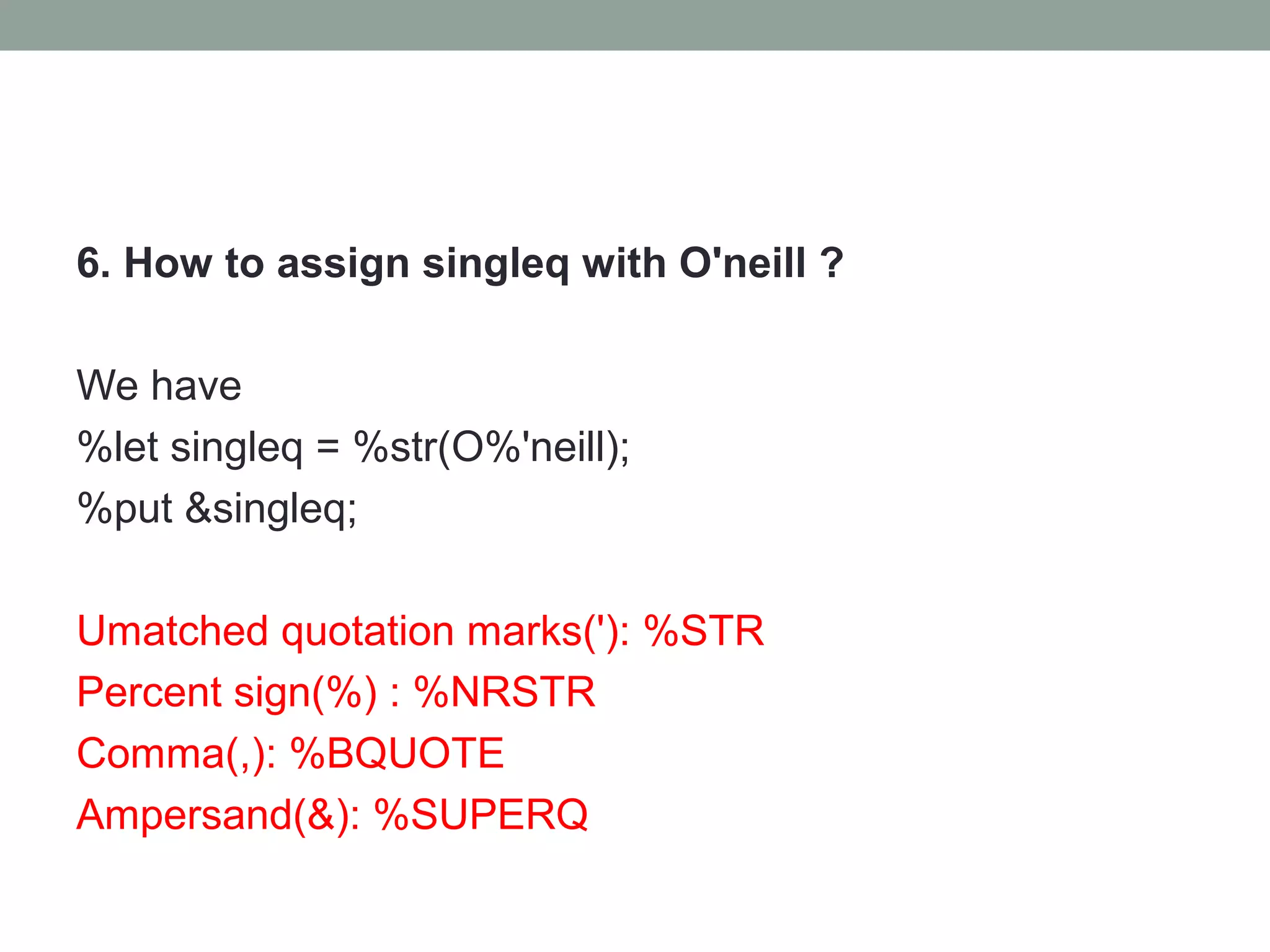 6. How to assign singleq with O'neill ?

We have
%let singleq = %str(O%'neill);
%put &singleq;

Umatched quotation marks('): %STR
Percent sign(%) : %NRSTR
Comma(,): %BQUOTE
Ampersand(&): %SUPERQ
 