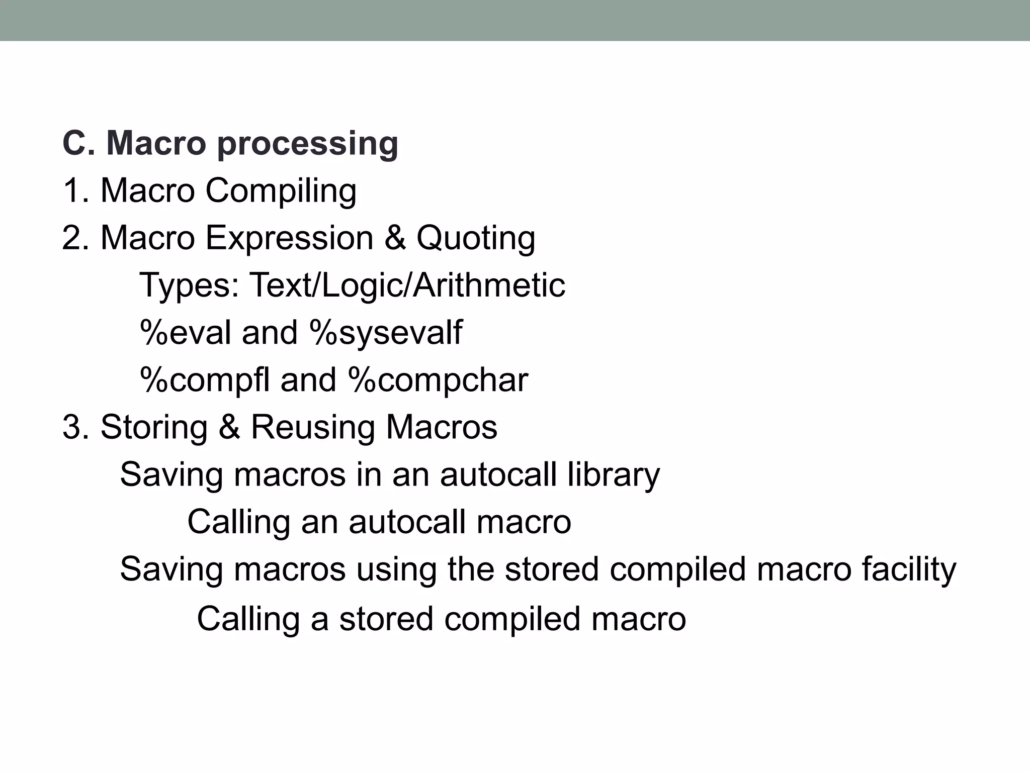C. Macro processing
1. Macro Compiling
2. Macro Expression & Quoting
     Types: Text/Logic/Arithmetic
     %eval and %sysevalf
     %compfl and %compchar
3. Storing & Reusing Macros
    Saving macros in an autocall library
         Calling an autocall macro
    Saving macros using the stored compiled macro facility
         Calling a stored compiled macro
 