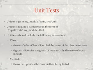 Unit Tests
❖ Unit tests go in my_module/tests/src/Unit
❖ Unit tests require a namespace in the form of
DrupalTestsmy_moduleUnit
❖ Unit tests should include the following annotations:
❖ Class:
❖ @coversDefaultClass - Speciﬁed the name of the class being tests
❖ @group - Speciﬁes the group of tests, usually the name of your
module
❖ Method:
❖ @covers - Speciﬁes the class method being tested
 
