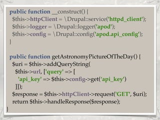 public function __construct() {
$this->httpClient = Drupal::service('httpd_client');
$this->logger = Drupal::logger('apod');
$this->conﬁg = Drupal::conﬁg('apod.api_conﬁg');
}
public function getAstronomyPictureOfTheDay() {
$uri = $this->addQueryString(
$this->url, ['query' => [
'api_key' => $this->conﬁg->get(‘api_key')
]]);
$response = $this->httpClient->request('GET', $uri);
return $this->handleResponse($response);
}
 