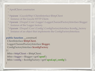 /**
* ApodClient constructor.
*
* @param GuzzleHttpClientInterface $httpClient
* Instance of the Guzzle HTTP Client.
* @param DrupalCoreLoggerLoggerChannelFactoryInterface $logger
* Instance of the Logger factory.
* @param DrupalCoreConﬁgConﬁgFactoryInterface $conﬁg_factory
* Instance of an object that implements the ConﬁgFactoryInterface.
*/
public function __construct(
ClientInterface $httpClient,
LoggerChannelFactoryInterface $logger,
ConﬁgFactoryInterface $conﬁgFactory
) {
$this->httpClient = $httpClient;
$this->logger = $logger->get(‘apod');
$this->conﬁg = $conﬁgFactory->get(‘apod.api_conﬁg’);
}
 