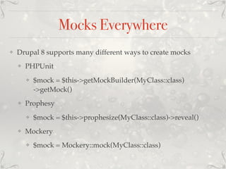 Mocks Everywhere
❖ Drupal 8 supports many different ways to create mocks
❖ PHPUnit
❖ $mock = $this->getMockBuilder(MyClass::class)
->getMock()
❖ Prophesy
❖ $mock = $this->prophesize(MyClass::class)->reveal()
❖ Mockery
❖ $mock = Mockery::mock(MyClass::class)
 