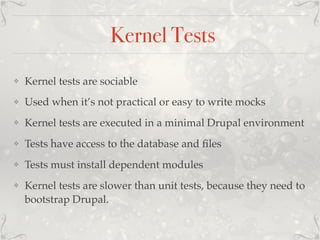 Kernel Tests
❖ Kernel tests are sociable
❖ Used when it’s not practical or easy to write mocks
❖ Kernel tests are executed in a minimal Drupal environment
❖ Tests have access to the database and ﬁles
❖ Tests must install dependent modules
❖ Kernel tests are slower than unit tests, because they need to
bootstrap Drupal.
 