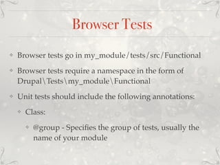 Browser Tests
❖ Browser tests go in my_module/tests/src/Functional
❖ Browser tests require a namespace in the form of
DrupalTestsmy_moduleFunctional
❖ Unit tests should include the following annotations:
❖ Class:
❖ @group - Speciﬁes the group of tests, usually the
name of your module
 