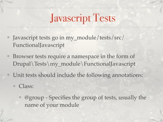 Javascript Tests
❖ Javascript tests go in my_module/tests/src/
FunctionalJavascript
❖ Browser tests require a namespace in the form of
DrupalTestsmy_moduleFunctionalJavascript
❖ Unit tests should include the following annotations:
❖ Class:
❖ @group - Speciﬁes the group of tests, usually the
name of your module
 