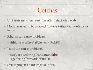 Gotchas
❖ Unit tests may need rewrites after refactoring code
❖ Modules need to be enabled for tests (other than unit tests)
to run
❖ Schema can cause problems.
❖ $this->strictConﬁgSchema = FALSE;
❖ Traits can cause problems.
❖ $object->setStringTranslation($this-
>getStringTranslationStub())
❖ Debugging in PhantomJS isn’t fun.
 