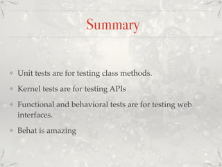Summary
❖ Unit tests are for testing class methods.
❖ Kernel tests are for testing APIs
❖ Functional and behavioral tests are for testing web
interfaces.
❖ Behat is amazing
 