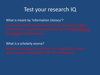 Test your research IQ
What is meant by ‘Information Literacy’?
A set of standards and abilities for both recognizing when
information is needed and having the skills to find, evaluate,
and apply that information.
What is a scholarly source?
Written by an expert in the field, or included in a journal
where experts review/edit. AKA “Peer Reviewed”
 