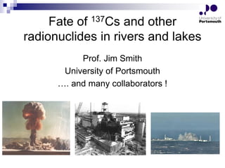 Fate of 137Cs and other
radionuclides in rivers and lakes
Prof. Jim Smith
University of Portsmouth
…. and many collaborators !
 