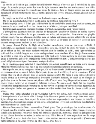 nous… 
Je me dis qu’il fallait que j’arrête mon mélodrame. Mais je n’arrivais pas à me défaire de cette 
image. Je pouvais presque sentir les bras de Kyle caresser mon dos, ses mains couvrir ma taille, 
effleurant dangereusement le creux de mes reins. Je désirais, dans un frisson secret, que ses mains 
descendent un tout petit peu plus bas. Je sentais presque ses lèvres, chaudes, douces, glissant sur les 
miennes… 
Je rougis, me tortillai sur le lit, roulai sur le dos et essuyai mes larmes. 
Qu’est-ce qui clochait chez moi ? Voilà que je me mettais à fantasmer sur Kyle ? 
Il fallait que je sorte. Il fallait que j’aille courir. Je me déshabillai et mis mon short de course, ma 
brassière de sport, un débardeur, des chaussettes, mes Nike et j’attrapai mon iPod. 
Généralement, courir me changeait les idées et c’était exactement ce dont j’avais besoin. 
J’enfonçai mes écouteurs dans les oreilles en descendant l’escalier et franchis en trombe la porte 
d’entrée, faisant semblant de ne pas entendre ma mère qui m’appelait. J’enclenchai ma playlist 
spéciale sport. Que des chansons stupides avec un rythme entraînant, qui me vidaient la tête et me 
permettaient de ne penser à rien d’autre que ma course. Je m’étirai en vitesse et décollai pour 
entamer mon parcours habituel de huit kilomètres. 
Je passai devant l’allée de Kyle et m’insultai mentalement pour ne pas avoir réfléchi. Il 
m’attendait, ses écouteurs plantés dans les oreilles, torse nu, en short de sport. Je l’avais vu comme 
ça un millier de fois, ses abdos sculptés ondulant dans la lumière du soleil, cette ligne sombre de 
poils qui descendait le long de son ventre et disparaissait sous son short. Cette fois, je dus néanmoins 
me mordre la joue en le voyant. Je savais que Kyle était sexy. J’étais une fille de seize ans normale, 
gavée d’hormones, qui savait apprécier le corps d’un homme bien bâti. C’est juste que je n’avais pas 
pensé à Kyle de cette façon. Pas comme un objet de désir. 
Je ne ralentis pas pour autant et il m’emboîta le pas, calant naturellement sa foulée sur la mienne. 
Même le rythme double de nos pas et de nos expirations fut immédiatement en harmonie. 
On ne parla pas, on ne se regarda même pas. On ne fit que courir. Un kilomètre, puis un autre, puis 
on commença tous les deux à faiblir. Qu’importe, je me mis à accélérer, il suivit la cadence. J’allai 
encore plus vite et on atteignit tous les deux le second souffle. On passa à toute vitesse devant la 
souche tordue de l’arbre qui marquait le troisième kilomètre, haletant, en sueur. Je m’efforçai de 
garder les yeux sur la route devant moi, de me vider l’esprit avec Lady Gaga en fond sonore. Courir, 
courir, courir, expirer et se concentrer, balancer les bras. Ne pas regarder Kyle. Ne pas regarder 
l’éclat de la transpiration sur son torse nu, ne pas en voir les perles sur la bosse de ses pectoraux, ne 
pas m’imaginer lécher ces gouttes au moment où elles tomberaient dans le champ ondulé de ses 
abdos. 
Merde ! Où j’allais chercher tout ça ? Le lécher ? Arrête ton délire, Nell. Arrête ton foutu délire. 
L’autoréprimande n’eut aucun effet. L’image était désormais gravée au fer rouge dans mon esprit. 
Kyle, allongé sur le dos, dans un pré. La sueur coulant sur sa peau dorée, ses cheveux en bataille et 
trempés. Moi, baissant mon visage sur son torse, appuyant mes lèvres sur son sternum, puis léchant la 
perle scintillante de liquide salé. 
Oh mon Dieu, oh mon Dieu… ohmondieu. C’était grave. Tout ça n’était pas des pensées saines. Ce 
n’étaient pas des pensées innocentes. Pas des pensées de meilleurs amis. J’étais vierge. Je n’avais 
jamais léché personne. Je n’avais même pas embrassé quelqu’un. Bien sûr, j’avais vu quelques films 
un peu chauds interdits au moins de seize ans avec Jill et Becca. Et nous regardions tout le temps 
True Blood en secret toutes les trois. Donc… nous savions comment ça se passait et j’avais mes 
petits fantasmes à moi, mes rêveries de fille, mais… avec Kyle ? 
 