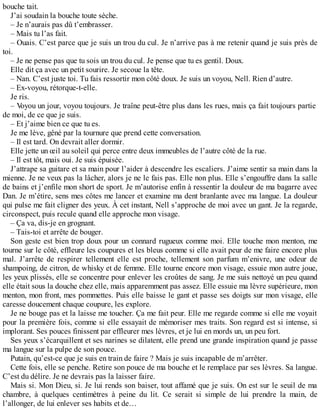 bouche tait. 
J’ai soudain la bouche toute sèche. 
– Je n’aurais pas dû t’embrasser. 
– Mais tu l’as fait. 
– Ouais. C’est parce que je suis un trou du cul. Je n’arrive pas à me retenir quand je suis près de 
toi.– 
Je ne pense pas que tu sois un trou du cul. Je pense que tu es gentil. Doux. 
Elle dit ça avec un petit sourire. Je secoue la tête. 
– Nan. C’est juste toi. Tu fais ressortir mon côté doux. Je suis un voyou, Nell. Rien d’autre. 
– Ex-voyou, rétorque-t-elle. 
Je ris. 
– Voyou un jour, voyou toujours. Je traîne peut-être plus dans les rues, mais ça fait toujours partie 
de moi, de ce que je suis. 
– Et j’aime bien ce que tu es. 
Je me lève, gêné par la tournure que prend cette conversation. 
– Il est tard. On devrait aller dormir. 
Elle jette un oeil au soleil qui perce entre deux immeubles de l’autre côté de la rue. 
– Il est tôt, mais oui. Je suis épuisée. 
J’attrape sa guitare et sa main pour l’aider à descendre les escaliers. J’aime sentir sa main dans la 
mienne. Je ne veux pas la lâcher, alors je ne le fais pas. Elle non plus. Elle s’engouffre dans la salle 
de bains et j’enfile mon short de sport. Je m’autorise enfin à ressentir la douleur de ma bagarre avec 
Dan. Je m’étire, sens mes côtes me lancer et examine ma dent branlante avec ma langue. La douleur 
qui pulse me fait cligner des yeux. À cet instant, Nell s’approche de moi avec un gant. Je la regarde, 
circonspect, puis recule quand elle approche mon visage. 
– Ça va, dis-je en grognant. 
– Tais-toi et arrête de bouger. 
Son geste est bien trop doux pour un connard rugueux comme moi. Elle touche mon menton, me 
tourne sur le côté, effleure les coupures et les bleus comme si elle avait peur de me faire encore plus 
mal. J’arrête de respirer tellement elle est proche, tellement son parfum m’enivre, une odeur de 
shampoing, de citron, de whisky et de femme. Elle tourne encore mon visage, essuie mon autre joue, 
les yeux plissés, elle se concentre pour enlever les croûtes de sang. Je me suis nettoyé un peu quand 
elle était sous la douche chez elle, mais apparemment pas assez. Elle essuie ma lèvre supérieure, mon 
menton, mon front, mes pommettes. Puis elle baisse le gant et passe ses doigts sur mon visage, elle 
caresse doucement chaque coupure, les explore. 
Je ne bouge pas et la laisse me toucher. Ça me fait peur. Elle me regarde comme si elle me voyait 
pour la première fois, comme si elle essayait de mémoriser mes traits. Son regard est si intense, si 
implorant. Ses pouces finissent par effleurer mes lèvres, et je lui en mords un, un peu fort. 
Ses yeux s’écarquillent et ses narines se dilatent, elle prend une grande inspiration quand je passe 
ma langue sur la pulpe de son pouce. 
Putain, qu’est-ce que je suis en train de faire ? Mais je suis incapable de m’arrêter. 
Cette fois, elle se penche. Retire son pouce de ma bouche et le remplace par ses lèvres. Sa langue. 
C’est du délire. Je ne devrais pas la laisser faire. 
Mais si. Mon Dieu, si. Je lui rends son baiser, tout affamé que je suis. On est sur le seuil de ma 
chambre, à quelques centimètres à peine du lit. Ce serait si simple de lui prendre la main, de 
l’allonger, de lui enlever ses habits et de… 
 