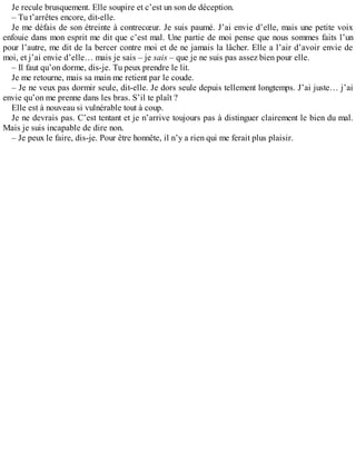 Je recule brusquement. Elle soupire et c’est un son de déception. 
– Tu t’arrêtes encore, dit-elle. 
Je me défais de son étreinte à contrecoeur. Je suis paumé. J’ai envie d’elle, mais une petite voix 
enfouie dans mon esprit me dit que c’est mal. Une partie de moi pense que nous sommes faits l’un 
pour l’autre, me dit de la bercer contre moi et de ne jamais la lâcher. Elle a l’air d’avoir envie de 
moi, et j’ai envie d’elle… mais je sais – je sais – que je ne suis pas assez bien pour elle. 
– Il faut qu’on dorme, dis-je. Tu peux prendre le lit. 
Je me retourne, mais sa main me retient par le coude. 
– Je ne veux pas dormir seule, dit-elle. Je dors seule depuis tellement longtemps. J’ai juste… j’ai 
envie qu’on me prenne dans les bras. S’il te plaît ? 
Elle est à nouveau si vulnérable tout à coup. 
Je ne devrais pas. C’est tentant et je n’arrive toujours pas à distinguer clairement le bien du mal. 
Mais je suis incapable de dire non. 
– Je peux le faire, dis-je. Pour être honnête, il n’y a rien qui me ferait plus plaisir. 
 