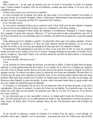 Super. 
Mais Colton est… Je me sens en sécurité avec lui. Il arrive à m’arracher la vérité. La douleur 
aussi. Colton connaît la douleur. Elle lui est familière, comme une amie intime. Il vit avec elle. La 
culpabilité aussi. 
Colton a des secrets et je veux tous les connaître. 
Je veux sa bouche sur la mienne. Ses mains sur mon corps. J’en ai besoin. Quand il me touche, je 
me sens vivante. En sécurité. Protégée, chérie. Colton tuera, littéralement, toute personne qui pourrait 
me faire du mal. Il a presque tué Dan. Il l’a peut-être fait d’ailleurs. 
Je ne veux pas savoir. 
Je veux savoir comment Colton a pu se retrouver seul à New York avec un père député. Comment 
il a pu en arriver aux combats de rue pour survivre. Comment il a fini dans un gang. 
Je veux savoir pourquoi Colton refuse de continuer à m’embrasser. Pourquoi il s’arrête chaque 
fois, pourquoi il pense être mauvais. Mauvais ? C’est la personne la plus extraordinaire qui soit. Il 
est bourré de talent. Sa voix profonde, grave et éraillée, son talent fou de guitariste, sa passion quand 
il joue. 
Cette chanson qu’il m’a chantée a capella ? La plus belle chose que j’aie jamais entendue. Triste à 
vous faire trembler. La solitude et le désir de cette chanson étaient dévastateurs. Je ne crois pas 
qu’elle ait un titre, je ne crois pas que quelqu’un d’autre que moi l’ait entendu la chanter. 
Et maintenant ? Oh, maintenant je suis dans ses bras, il me serre fort. Si fort. Je veux me retourner 
contre son torse et m’y enfouir, m’y lover et laisser l’énergie brûlante de son corps m’envahir. Parce 
que là, comme ça, l’un contre l’autre, avec son bras autour de ma taille de façon chaste, c’est presque 
platonique. Presque. 
J’ai envie de plus. Devrais-je oser ? 
J’ose. 
Je me retourne et Colton change de position, son étreinte se défait, il émet un léger bruit de gorge, 
endormi. Ce petit gémissement me fait sourire. Il est couché sur le côté et ne s’éloigne pas quand je 
me colle à lui. Je plonge ma tête dans le creux de son cou, fais glisser ma main le long de ses côtes et 
agrippe son dos. Je respire son odeur, laisse la chaleur de son corps me réchauffer. Oh mon Dieu. Je 
n’aurais pas dû, toute cette sensation est parfaite, trop. Je ne veux plus jamais dormir dans une autre 
position. Mon autre bras est plié sous l’oreiller sur lequel repose ma tête, son corps est un refuge, une 
forteresse dans laquelle je peux me perdre. Je peux sentir son pouls battre dans sa gorge contre mon 
nez et je compte les pulsations pour m’endormir. 
Je m’endors, si sereinement. Pas de rêve. Pas de chaussure vide, ni de boue glissante, ni de salive 
ensanglantée. Rien que le sommeil. La main de Colton sur ma hanche. Il est possible que j’aie moi-même 
mis cette main sur ma hanche. Ou peut-être pas. OK, je l’ai fait. Et j’aime ça. Je ne devrais 
pas, mais j’aime ça. 
Je sais désormais que je vais succomber à tout ça. Le temps guérit toutes les blessures, n’est-ce 
pas ? Eh bien peut-être que j’ai eu suffisamment de temps et que maintenant j’ai besoin de passer à 
autre chose, de lâcher prise. D’avoir quelque chose qui me rend heureuse après tant d’années de 
malheur. 
Je me réveille en douceur, comme on remonte à la surface d’un lac après y avoir plongé. La 
première chose que j’entends c’est le pou-poum… pou-poum du coeur de Colton sous mon oreille. 
 