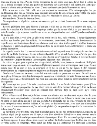Dieu que j’aime ce bruit. Puis je prends conscience de son corps sous moi, dur et doux à la fois. Je 
suis à moitié allongée sur lui, une partie de mon buste sur sa poitrine et son ventre, ma jambe par-dessus 
la sienne, mon pied entre les siens. C’est à cet instant que je réalise où est ma main. 
Elle est sur son ventre. OK… elle n’est pas vraiment sur son ventre. Elle est un peu plus bas que 
ça. Beaucoup plus bas. Je recouvre avec ma main une partie de son corps qui est éveillée elle aussi, 
croyez-moi. Très, très éveillée. Et énorme. Massive. Ma main est dessus. Je la tiens. 
Oh mon Dieu. Oh merde. Oh mon Dieu. 
Sa respiration est régulière, comme un murmure qui va et vient doucement. Il est donc toujours 
endormi. 
Le seul problème dans cette histoire c’est que je n’ai pas du tout envie d’enlever ma main. J’ai 
envie de le toucher. Ça fait tellement longtemps et rien que de penser à lui, à ce que ma main est en 
train de toucher… je sens mes entrailles se serrer au plus profond de moi, puis l’épanchement humide 
de mon désir. 
Je n’y peux rien, à vrai dire. Je glisse ma main vers le bas, puis remonte. Il bouge légèrement, 
soulève ses hanches puis les relâche. Je recommence, doucement, délicatement, honteusement. Je 
regarde avec une fascination affamée ses abdos se contracter et se tendre quand il soulève à nouveau 
les hanches. Il gémit, un grognement de loup au fond de sa poitrine. Son souffle tremble, il prend une 
grande inspiration. 
Je regarde vers le bas. Le rose éclatant de son extrémité apparaît sous l’élastique de son short de 
sport. Je me lèche les lèvres. Je suis tellement horrible. C’est si mal. Mais je ne m’arrête pas. Son 
short est relevé jusqu’en haut de ses cuisses mais baissé au niveau de ses hanches à force de bouger, 
de se tortiller. On peut désormais voir son gland dépasser sous l’élastique. 
Je relève les yeux pour regarder son visage abîmé, relâché, beau, innocent et endormi. Il déglutit, 
tourne son visage de côté, lève son bassin légèrement comme pour accompagner mon geste. Je n’ai 
aucune idée de ce que je fais, de pourquoi je le fais ni où ça va me mener. Il dort toujours 
profondément, de longues respirations régulières qu’il expire dans un léger ronflement adorable. 
Son bras m’entoure et me serre contre lui, son autre main est posée sur son torse. Et voilà que sa 
main glisse le long de mon dos dans un geste inconscient et vient atterrir toute flasque sur mes fesses. 
Oh oui. J’adore ça. Je bouge un petit peu pour que sa paume et ses doigts se calent exactement sur ma 
fesse gauche. 
Qu’est-ce qui me prend ? Je suis complètement folle. Il a arrêté de m’embrasser quand j’étais 
bouleversée pour ne pas profiter de moi et me voilà en train de le caresser alors qu’il dort, me faisant 
obscènement frissonner toute seule en remuant mon derrière dans sa main alors qu’il ronfle 
innocemment. 
C’est tellement mal. Pourtant je baisse encore son short et son membre sort un peu plus. Je peux 
désormais voir son gland entier, épais et rose, le trou minuscule sur le bout, la rainure sur le dessous. 
Je ferme les yeux et me dis qu’il faut que j’arrête. Ça ne marche pas du tout. Je touche la chair rose 
avec mon pouce en me mordant la lèvre. C’est doux, on dirait du velours. Je ne peux pas m’empêcher 
de caresser à nouveau son sexe et j’en salive de plaisir. Ça me prend un temps fou de le caresser de 
la base jusqu’en haut. 
Je mords ma lèvre très fort, juste pour m’assurer que je ne suis pas en train de rêver. Le spasme de 
douleur aiguë que je ressens me dit que je suis bien réveillée. Réveillée et sans aucune morale 
apparemment. Je n’ai touché personne de cette façon depuis Kyle. J’ai embrassé quelques mecs pour 
me forcer à passer à autre chose, pour essayer de calmer la douleur causée par le désir que j’ai dans 
le ventre depuis si longtemps. Mais aucun des types que j’ai embrassés n’a provoqué la moindre 
 