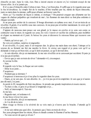 étincelle en moi. Juste le vide, rien. Dan a insisté encore et encore et j’ai vraiment essayé de me 
laisser aller. Je n’ai jamais pu. 
Il n’y a pas d’étincelle entre Colton et moi. Non, c’est bien plus. Il suffit que je le regarde pour que 
le feu m’envahisse. Le simple fait de le toucher, d’être touchée par lui, même de façon innocente, 
juste sa main dans la mienne, suffit pour allumer un brasier sans fin. 
Alors ça ? Le toucher de façon si intime, si érotique ? On pourrait craquer une allumette sur les 
vagues de chaleur palpables qui irradient de moi ; les flammes de mon désir se font plus ardentes à 
chaque seconde. 
Je ne peux pas arrêter de le caresser. Il bouge désormais en rythme avec moi, il est en train de se 
réveiller. Il gémit, il se tortille sous mes caresses. Je ne peux pas m’arrêter maintenant. Je crois qu’il 
n’est plus très loin. 
J’appuie de nouveau mon pouce sur son gland, je le masse en cercles et je sens son corps se 
contracter sous le mien. Je regarde ses yeux, les vois s’ouvrir et vaciller de confusion, puis trembler 
et cligner au moment où il jouit. Je baisse les yeux et découvre le ruisseau blanc qui recouvre son 
ventre. 
– Putain, qu’est-ce qui… ? 
Sa voix est confuse, surprise et engourdie. 
Il est réveillé, il a joui, mais il est toujours dur. Je glisse ma main dans son short, l’attrape et le 
soyeux de sa fermeté me fait me mordre la lèvre. Je croise son regard et je peux voir qu’il se 
demande si tout ça est bien réel, ce qu’il doit en penser, ce qu’il devrait dire. 
– Je suis désolée, dis-je en murmurant. Je me suis réveillée en te caressant par accident. Et puis je 
n’ai pas pu m’arrêter. 
– Est-ce que je suis en train de rêver ? demande-t-il, circonspect. 
Je secoue la tête. 
– Non. 
Il regarde vers le bas, la flaque sur son ventre. 
– Donc tu as juste… 
J’acquiesce. 
– Pendant que je dormais ? 
J’acquiesce à nouveau et je n’ose plus le regarder dans les yeux. 
– Ouais, je ne sais pas. Je suis désolée. Je… je n’ai pas pu m’en empêcher. Je sais que je n’aurais 
pas dû mais j’ai juste… 
Je perds le fil, incapable de finir ma phrase. Je prends une grande inspiration et essaie encore. 
– Tu étais si dur, si gros et ça faisait si longtemps et je… 
– Nell, m’interrompt-il. Tais-toi. 
Je me tais. 
– Regarde-moi, m’ordonne-t-il. 
Je me force à lever les yeux. 
– Je suis désolée, dis-je en murmurant. 
– Je t’ai dit de te taire. 
Mon visage se froisse à la sévérité de sa voix mais je n’ouvre pas la bouche. J’attends qu’il 
continue. 
– Je ne sais même pas quoi dire. Je pensais que j’étais en train de rêver. 
Ses yeux plongent dans les miens, bleus et chauds comme la flamme d’un bec Bunsen. 
– Tu veux savoir de quoi je rêvais ? 
 