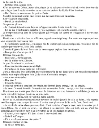 Je fais oui de la tête. 
– Réponds-moi. À haute voix. 
C’est un nouveau Colton. Autoritaire, direct. Je ne suis pas sûre de savoir si je dois être énervée 
par la façon dont il aboie ses ordres ou au contraire excitée. Je décide d’être les deux. 
– Oui, Colton. Je veux savoir de quoi tu rêvais. 
Mon ton est doux et soumis mais je sais que mes yeux trahissent ma colère. 
Son visage est impassible. 
– De toi. Je rêvais de toi. 
Ses yeux se plissent. 
– Je rêvais de toi en train de faire ce qu’apparemment tu faisais pour de vrai. 
– Est-ce que c’était un rêve agréable ? j’ose demander. Est-ce que tu as aimé ce rêve ? 
Je trempe mon doigt dans le liquide gluant qui recouvre son ventre en le regardant à travers mes 
cils baissés. 
Il retient sa respiration dans un sifflement, regarde mon doigt longer les traces sur sa peau puis ses 
yeux se posent à nouveau sur moi. 
– C’était un rêve conflictuel. Je n’aurais pas dû vouloir que ça n’en soit pas un. Je n’aurais pas dû 
vouloir que ce soit vrai. Mais je le voulais. 
J’essaie d’ignorer le bruit fracassant de mon sang qui explose dans mes tempes. 
– Pourquoi tu n’aurais pas dû ? 
Il fronce les sourcils. 
– Parce que… parce que tout. 
– Dis-le à haute voix. Dis tout. 
Je peux être directive, moi aussi. 
– Parce que tu étais amoureuse de Kyle. 
– Il n’est plus là. Ça ne serait pas le tromper. 
J’avale ma salive avec difficulté. Parce qu’une partie de moi pense que c’est en réalité une raison 
valable pour ne pas aller plus loin. Ça le serait. Ça serait le tromper. 
– À ton tour de tout dire. 
– Dire quoi ? 
– Ce que tu penses. 
Mon doigt caresse le kanji sur son épaule, les flammes jaune orangé, l’oeil du dragon. 
– Je mens. Ce serait le trahir. Ce serait trahir sa mémoire. Mais… tout ça, c’est des conneries. 
Il se tourne sur le côté pour fixer le mur. Je l’observe serrer et desserrer la mâchoire, je vois sa 
barbe noire de trois jours frémir sur sa peau mate. 
– C’est pas du délire, tout ça ? dit-il, à peine audible. 
Il sort du lit, fait un ou deux pas pour traverser le couloir jusqu’à la salle de bains. Je le regarde 
mouiller un gant et se nettoyer le ventre. Il revient et se glisse dans le lit, sur le flanc, face à moi. 
– Je me dis la même chose pourtant, dit-il. C’est peut-être n’importe quoi, mais je n’arrive pas à 
m’en défaire. Toi et moi, ça serait… un affront à sa mémoire. Mais au fond, tout ça, c’est des 
conneries, parce qu’il est mort et qu’il voudrait qu’on soit heureux toi et moi. 
– Ça aussi, c’est stupide. S’il était vivant, il me voudrait moi. 
– Mais il ne l’est pas. 
– C’est une dispute ou une discussion ? 
Il laisse échapper un rire. 
– Je ne sais même pas. 
 